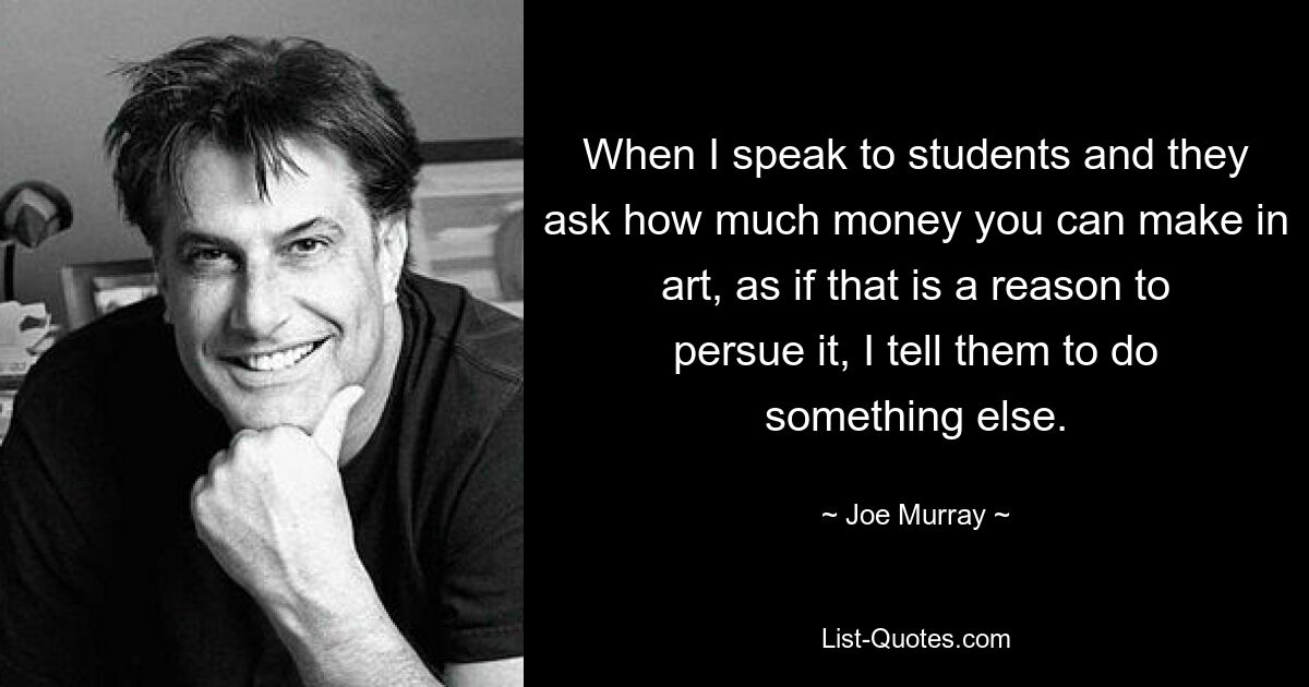 When I speak to students and they ask how much money you can make in art, as if that is a reason to persue it, I tell them to do something else. — © Joe Murray