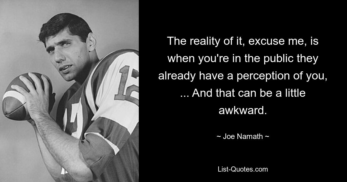 The reality of it, excuse me, is when you're in the public they already have a perception of you, ... And that can be a little awkward. — © Joe Namath