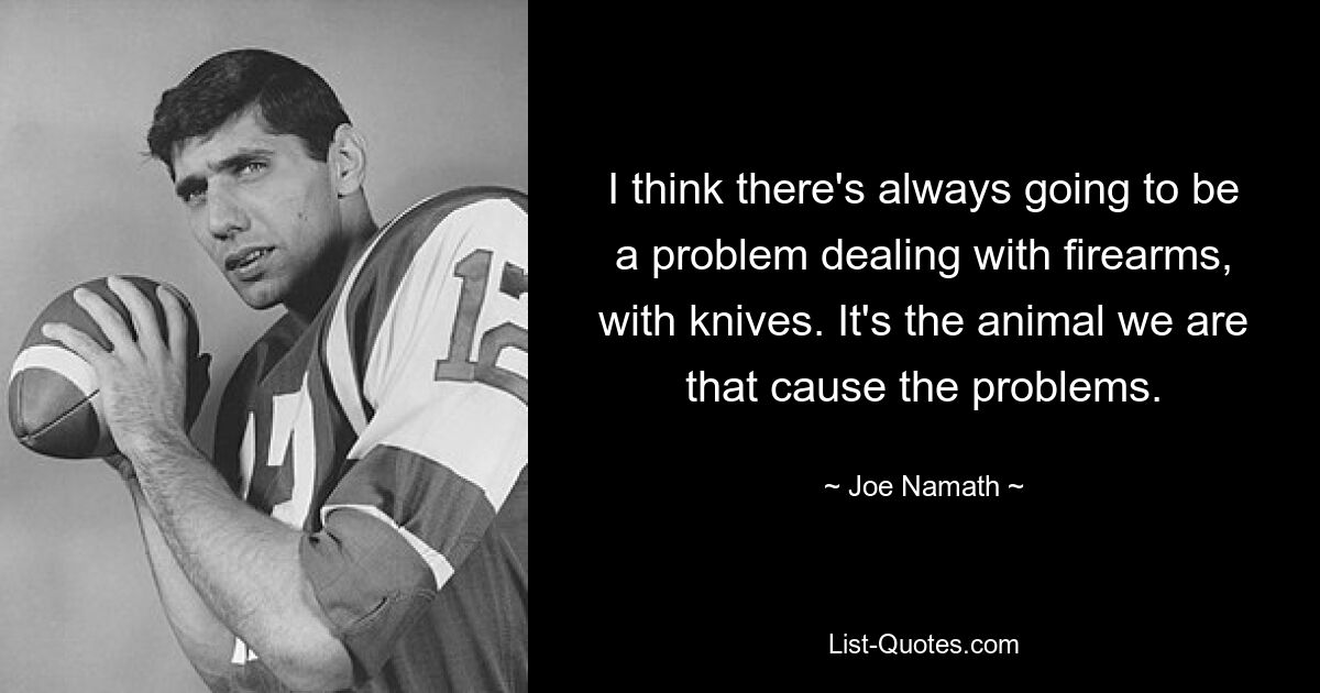 I think there's always going to be a problem dealing with firearms, with knives. It's the animal we are that cause the problems. — © Joe Namath