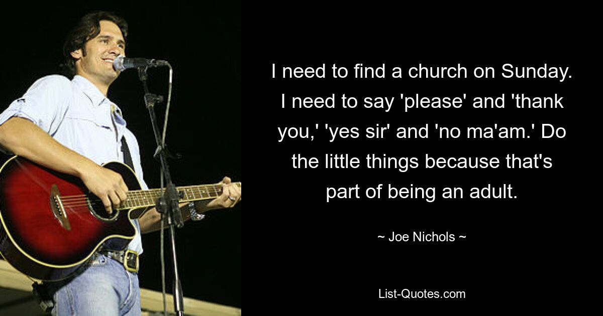 I need to find a church on Sunday. I need to say 'please' and 'thank you,' 'yes sir' and 'no ma'am.' Do the little things because that's part of being an adult. — © Joe Nichols