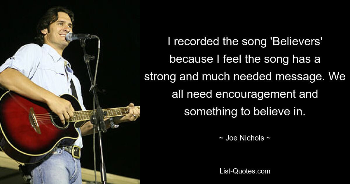 I recorded the song 'Believers' because I feel the song has a strong and much needed message. We all need encouragement and something to believe in. — © Joe Nichols