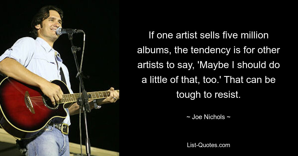 If one artist sells five million albums, the tendency is for other artists to say, 'Maybe I should do a little of that, too.' That can be tough to resist. — © Joe Nichols