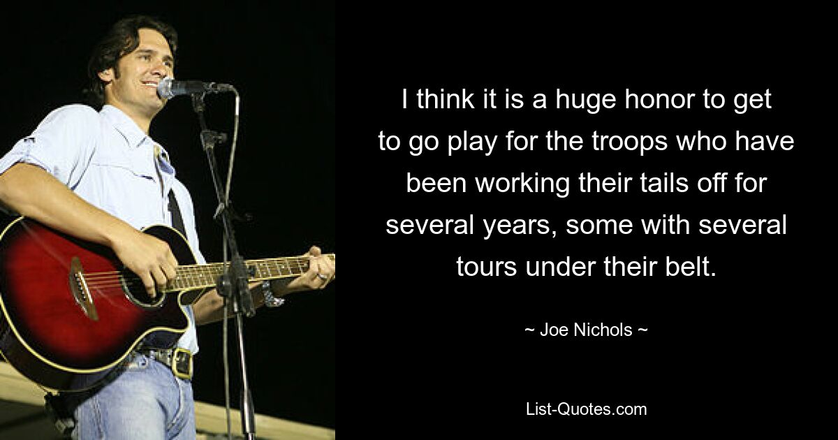 I think it is a huge honor to get to go play for the troops who have been working their tails off for several years, some with several tours under their belt. — © Joe Nichols