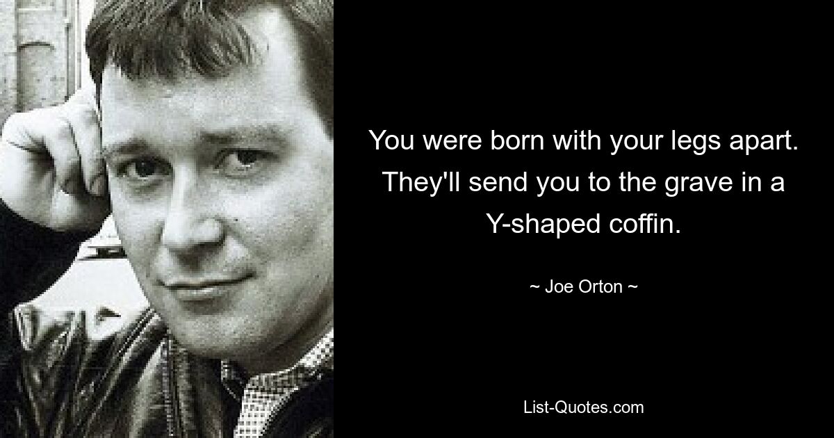 You were born with your legs apart. They'll send you to the grave in a Y-shaped coffin. — © Joe Orton