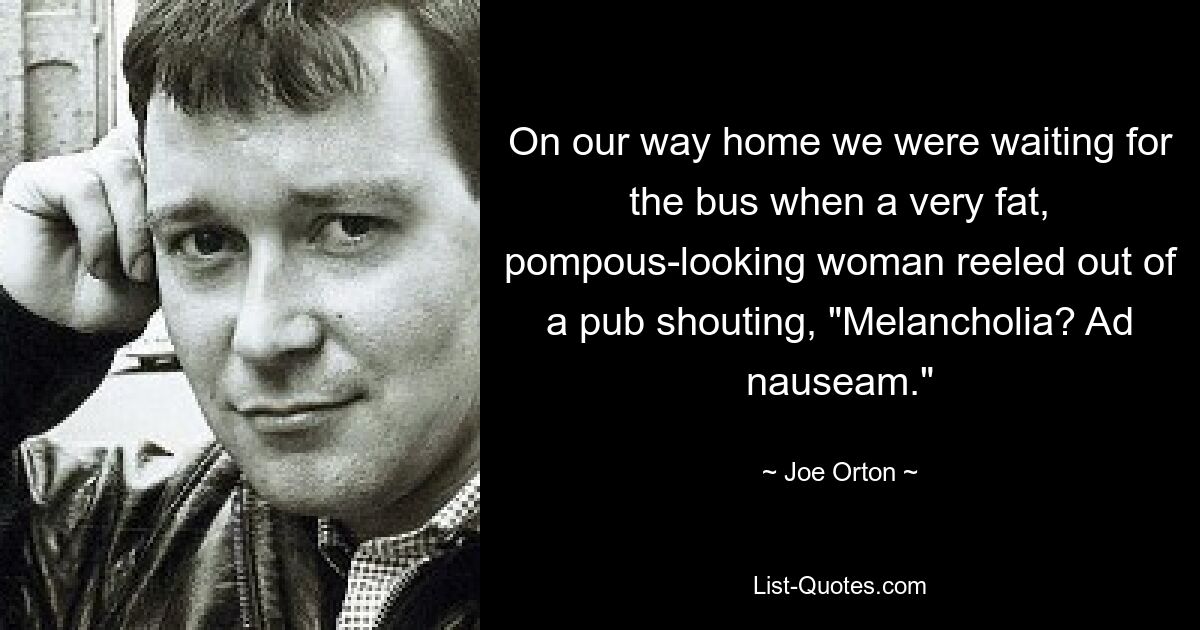 On our way home we were waiting for the bus when a very fat, pompous-looking woman reeled out of a pub shouting, "Melancholia? Ad nauseam." — © Joe Orton