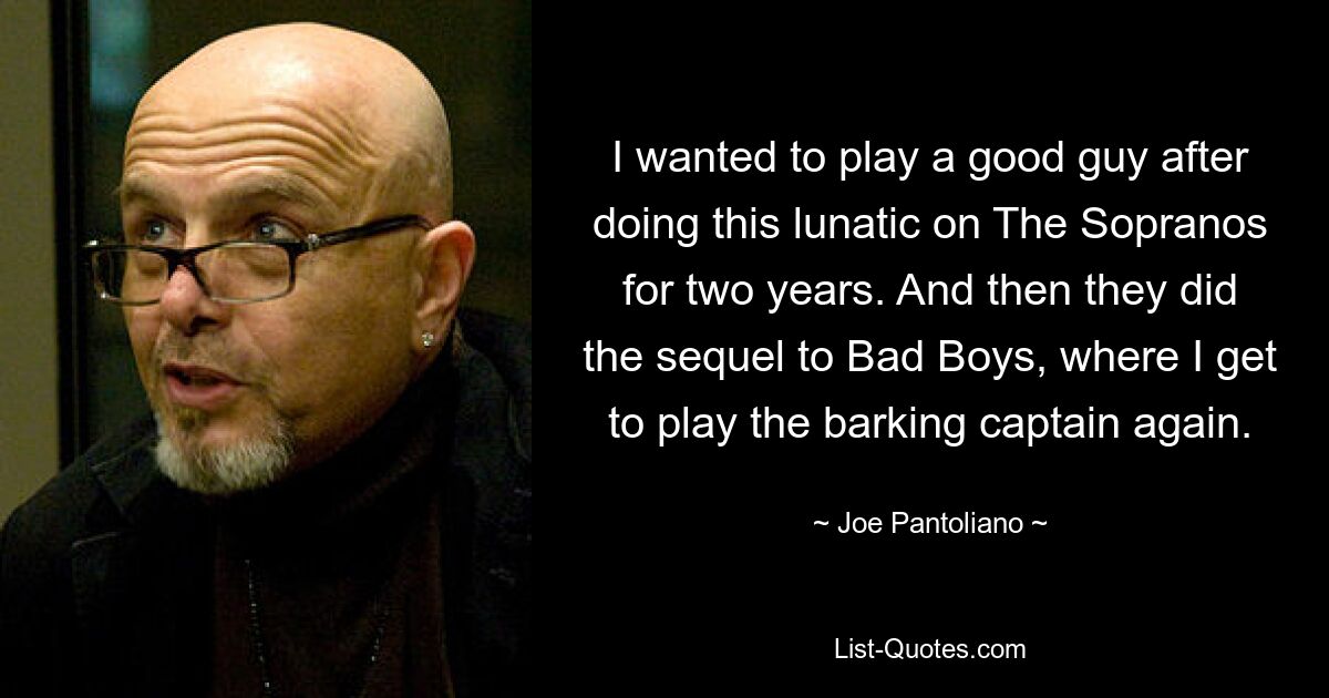 I wanted to play a good guy after doing this lunatic on The Sopranos for two years. And then they did the sequel to Bad Boys, where I get to play the barking captain again. — © Joe Pantoliano