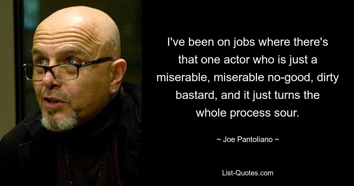 I've been on jobs where there's that one actor who is just a miserable, miserable no-good, dirty bastard, and it just turns the whole process sour. — © Joe Pantoliano