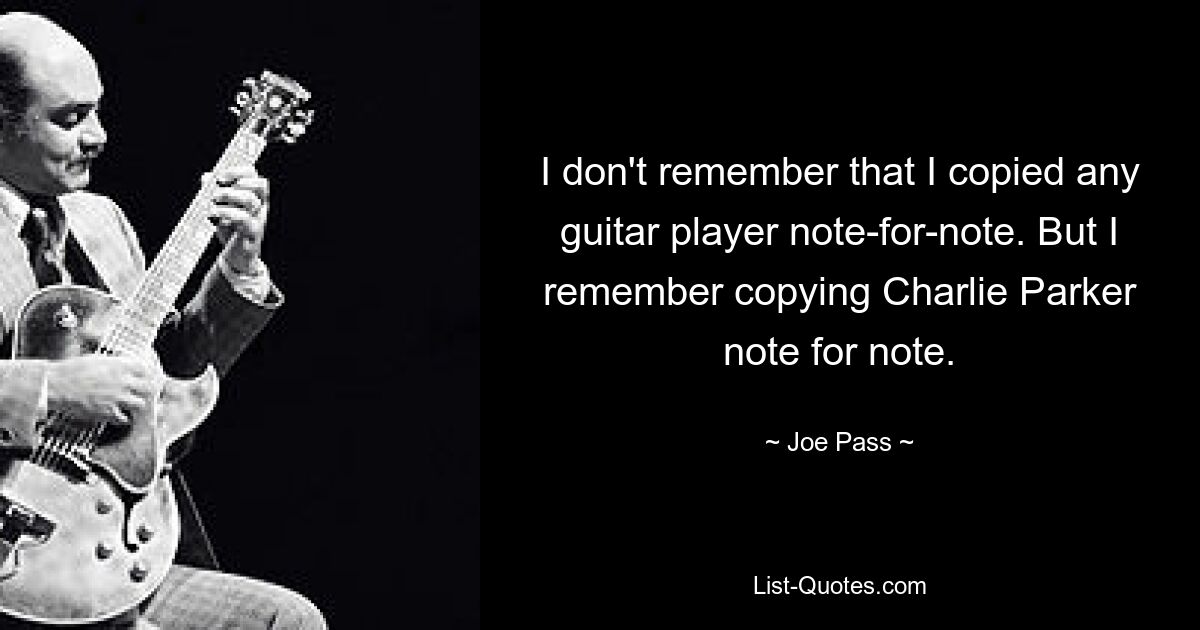 I don't remember that I copied any guitar player note-for-note. But I remember copying Charlie Parker note for note. — © Joe Pass