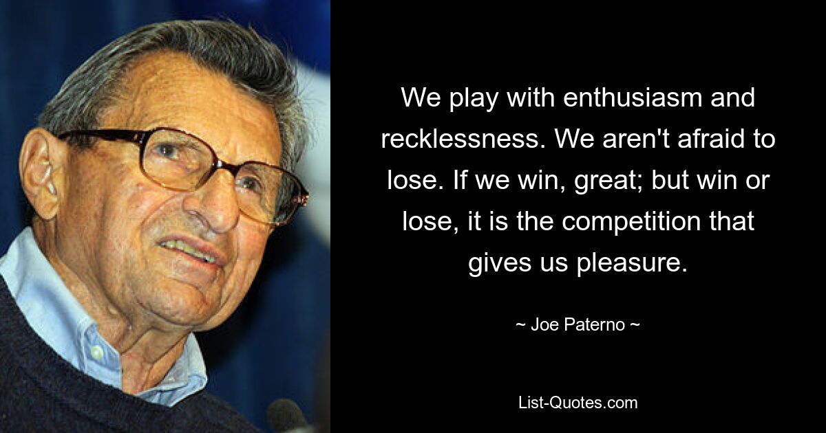 We play with enthusiasm and recklessness. We aren't afraid to lose. If we win, great; but win or lose, it is the competition that gives us pleasure. — © Joe Paterno