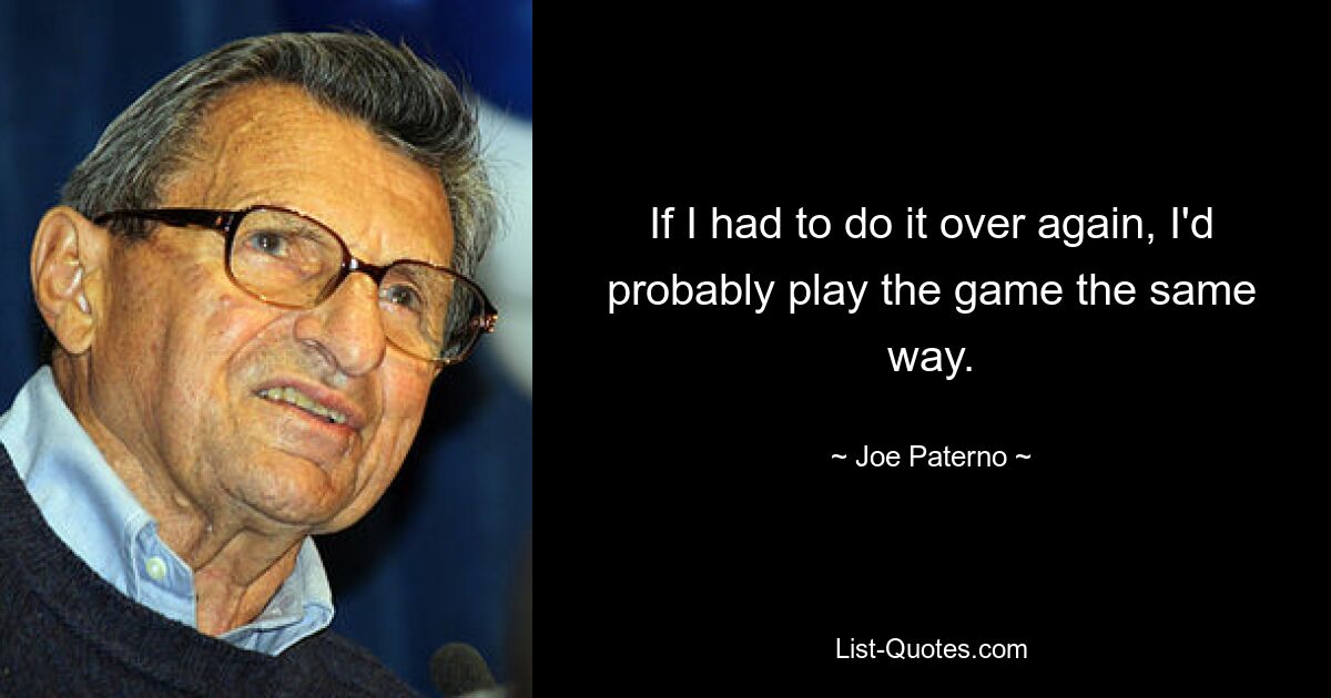 If I had to do it over again, I'd probably play the game the same way. — © Joe Paterno