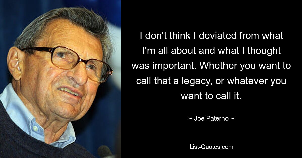 I don't think I deviated from what I'm all about and what I thought was important. Whether you want to call that a legacy, or whatever you want to call it. — © Joe Paterno