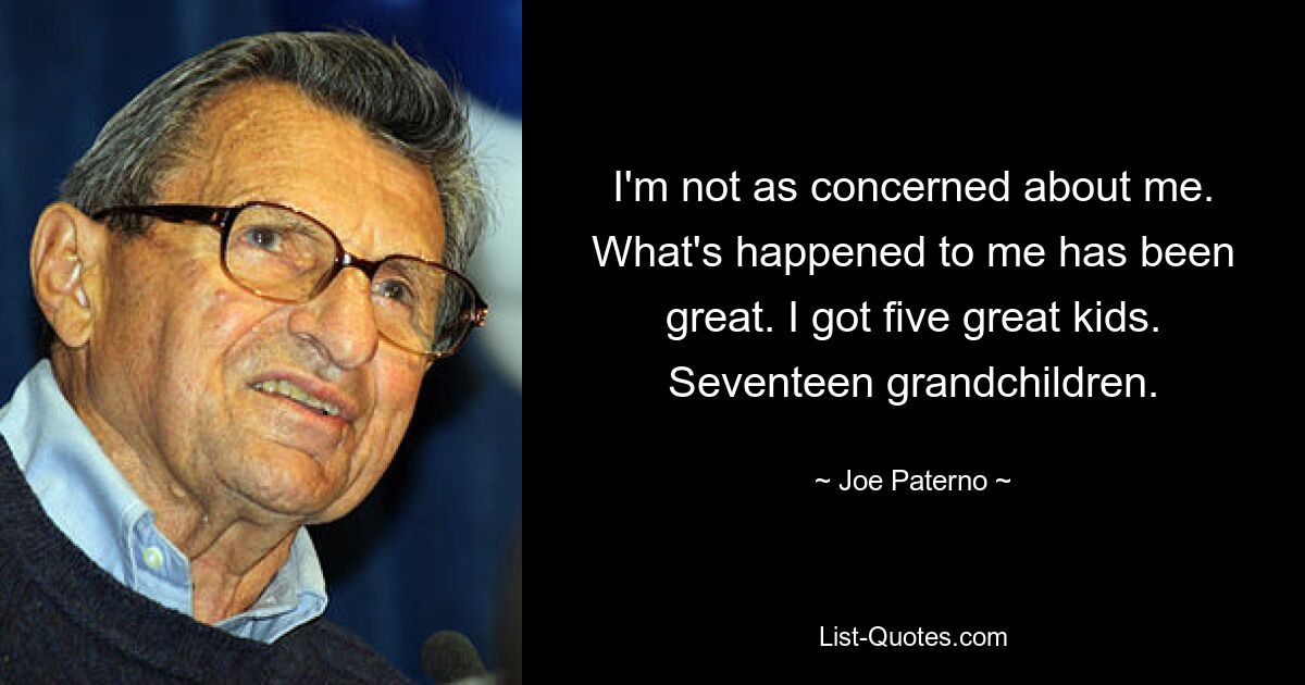 I'm not as concerned about me. What's happened to me has been great. I got five great kids. Seventeen grandchildren. — © Joe Paterno