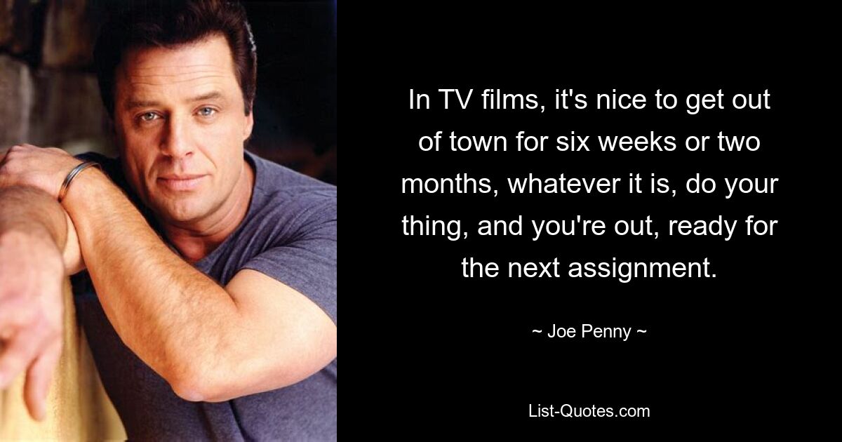 In TV films, it's nice to get out of town for six weeks or two months, whatever it is, do your thing, and you're out, ready for the next assignment. — © Joe Penny