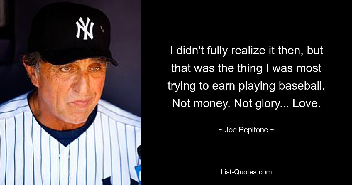 I didn't fully realize it then, but that was the thing I was most trying to earn playing baseball. Not money. Not glory... Love. — © Joe Pepitone