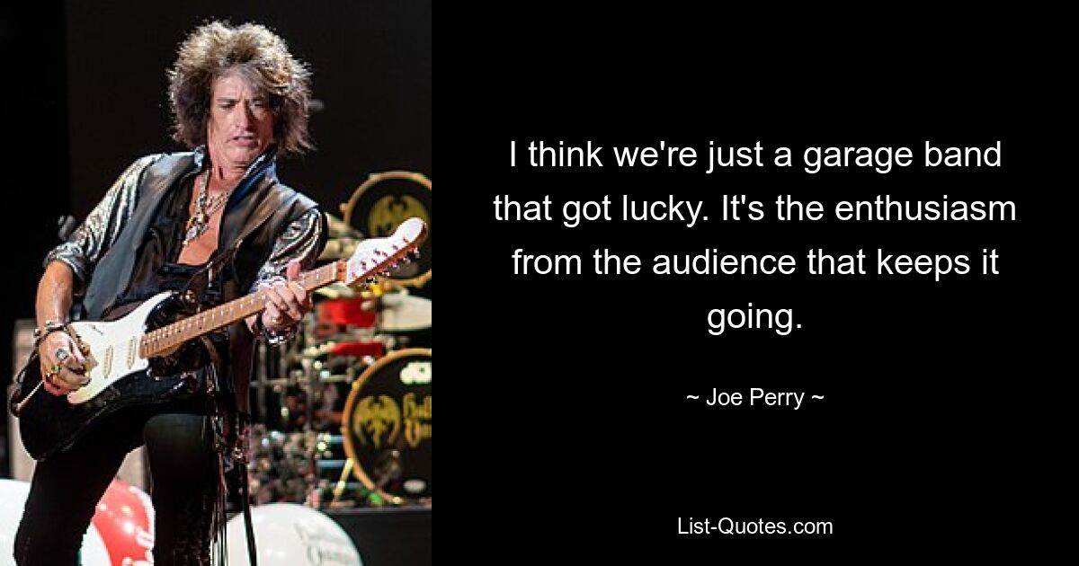 I think we're just a garage band that got lucky. It's the enthusiasm from the audience that keeps it going. — © Joe Perry