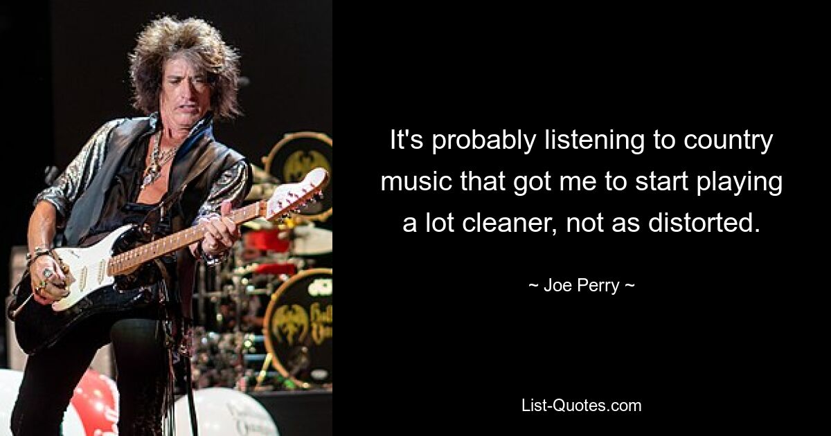 It's probably listening to country music that got me to start playing a lot cleaner, not as distorted. — © Joe Perry