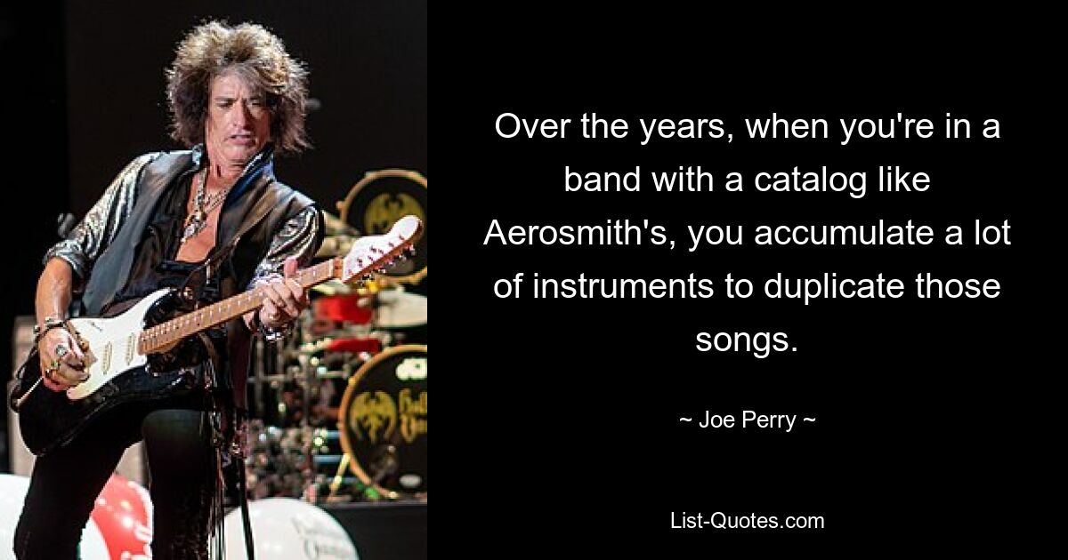 Over the years, when you're in a band with a catalog like Aerosmith's, you accumulate a lot of instruments to duplicate those songs. — © Joe Perry