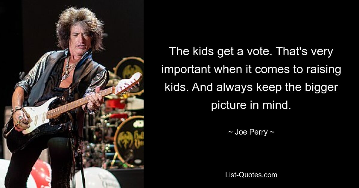 The kids get a vote. That's very important when it comes to raising kids. And always keep the bigger picture in mind. — © Joe Perry