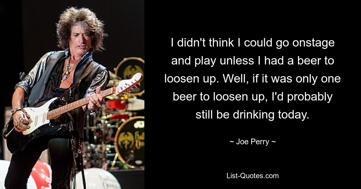 I didn't think I could go onstage and play unless I had a beer to loosen up. Well, if it was only one beer to loosen up, I'd probably still be drinking today. — © Joe Perry