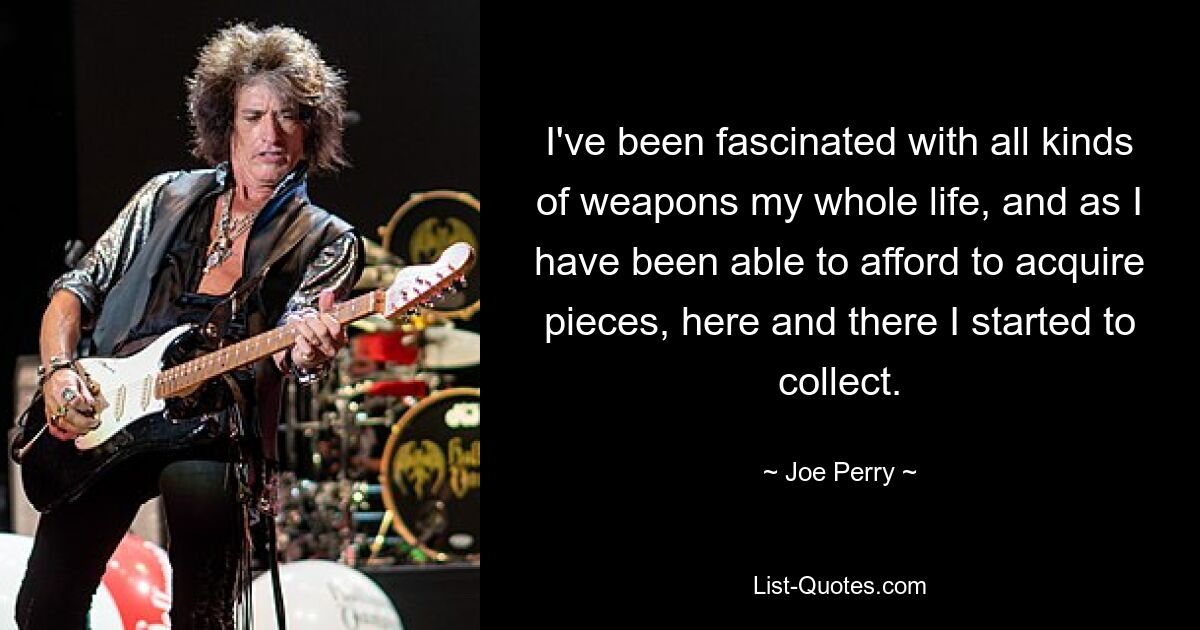 I've been fascinated with all kinds of weapons my whole life, and as I have been able to afford to acquire pieces, here and there I started to collect. — © Joe Perry