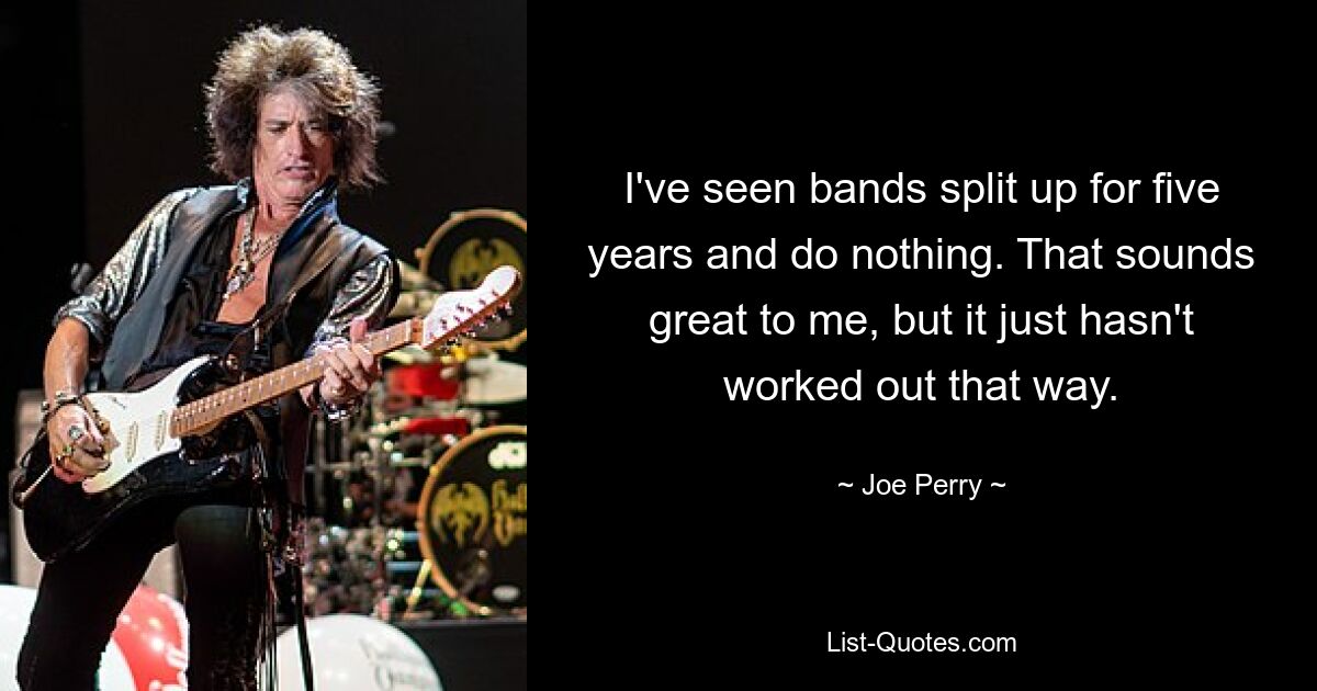 I've seen bands split up for five years and do nothing. That sounds great to me, but it just hasn't worked out that way. — © Joe Perry