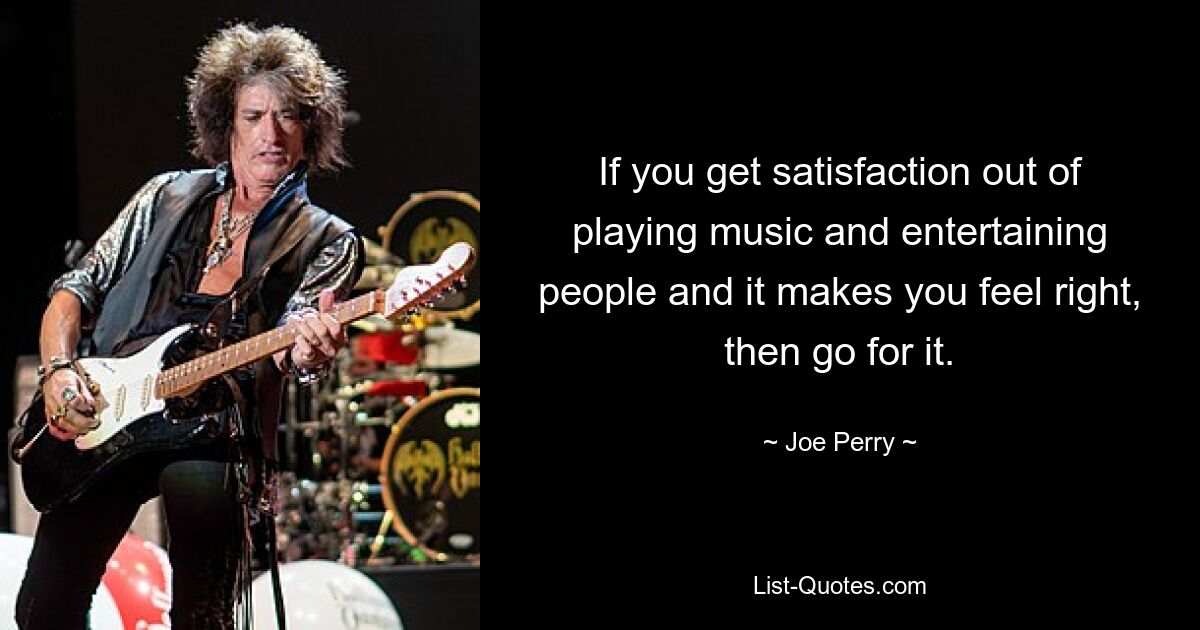 If you get satisfaction out of playing music and entertaining people and it makes you feel right, then go for it. — © Joe Perry