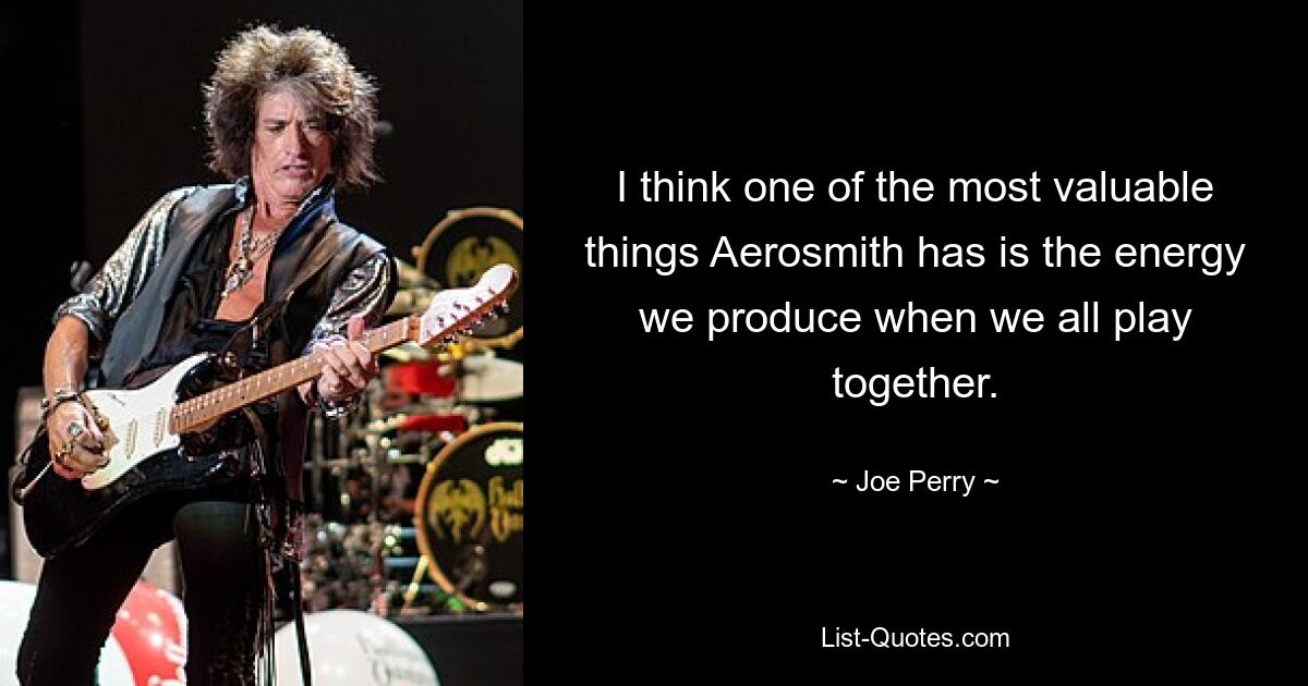 I think one of the most valuable things Aerosmith has is the energy we produce when we all play together. — © Joe Perry