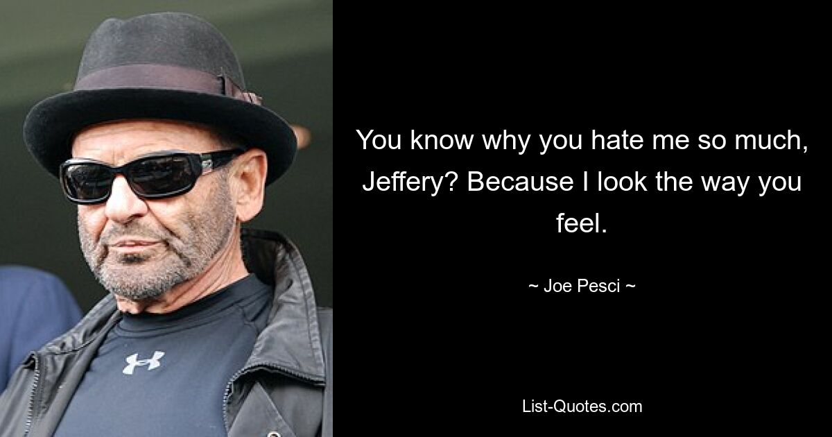 You know why you hate me so much, Jeffery? Because I look the way you feel. — © Joe Pesci