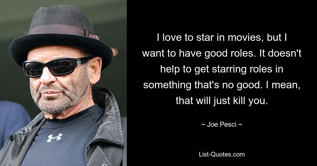 I love to star in movies, but I want to have good roles. It doesn't help to get starring roles in something that's no good. I mean, that will just kill you. — © Joe Pesci