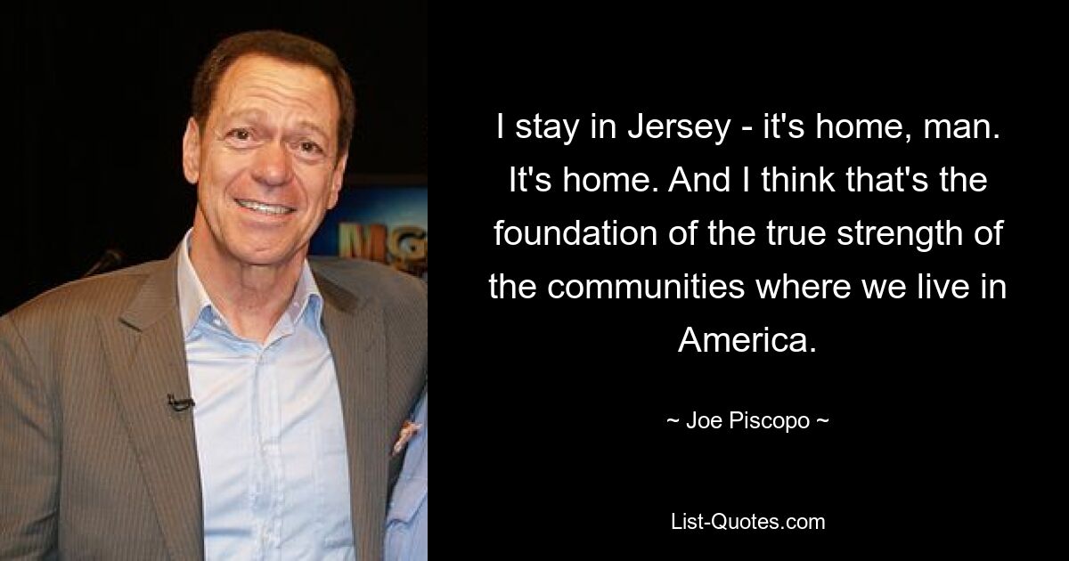 I stay in Jersey - it's home, man. It's home. And I think that's the foundation of the true strength of the communities where we live in America. — © Joe Piscopo