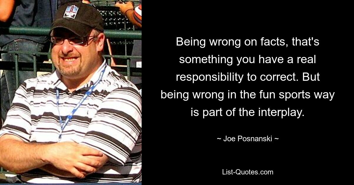 Being wrong on facts, that's something you have a real responsibility to correct. But being wrong in the fun sports way is part of the interplay. — © Joe Posnanski