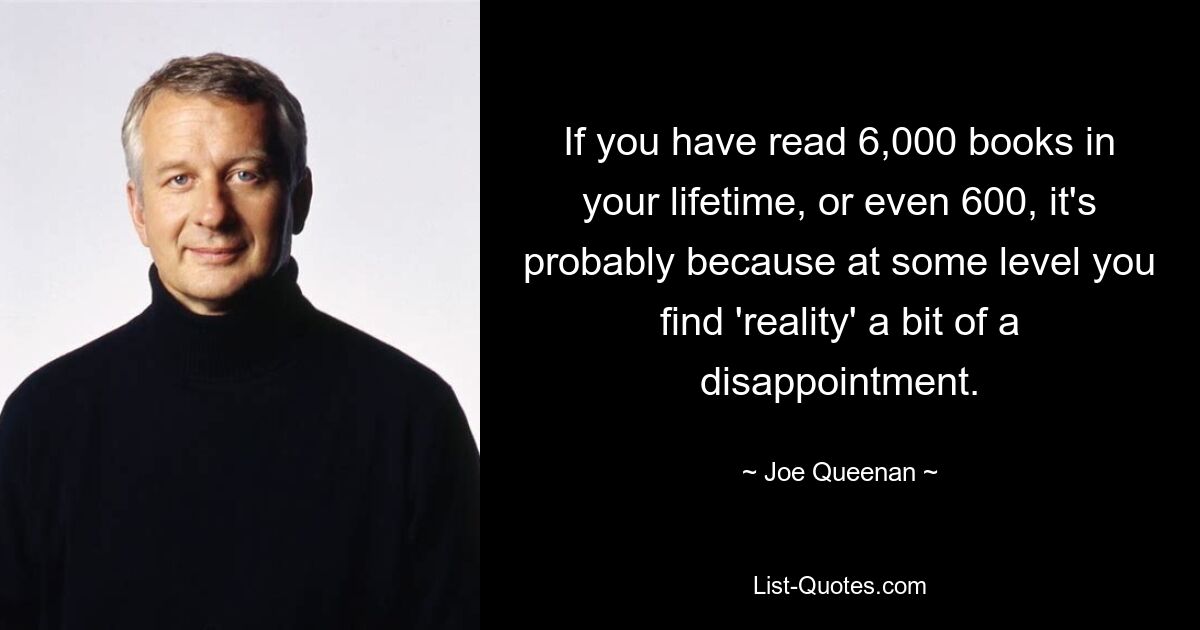 If you have read 6,000 books in your lifetime, or even 600, it's probably because at some level you find 'reality' a bit of a disappointment. — © Joe Queenan