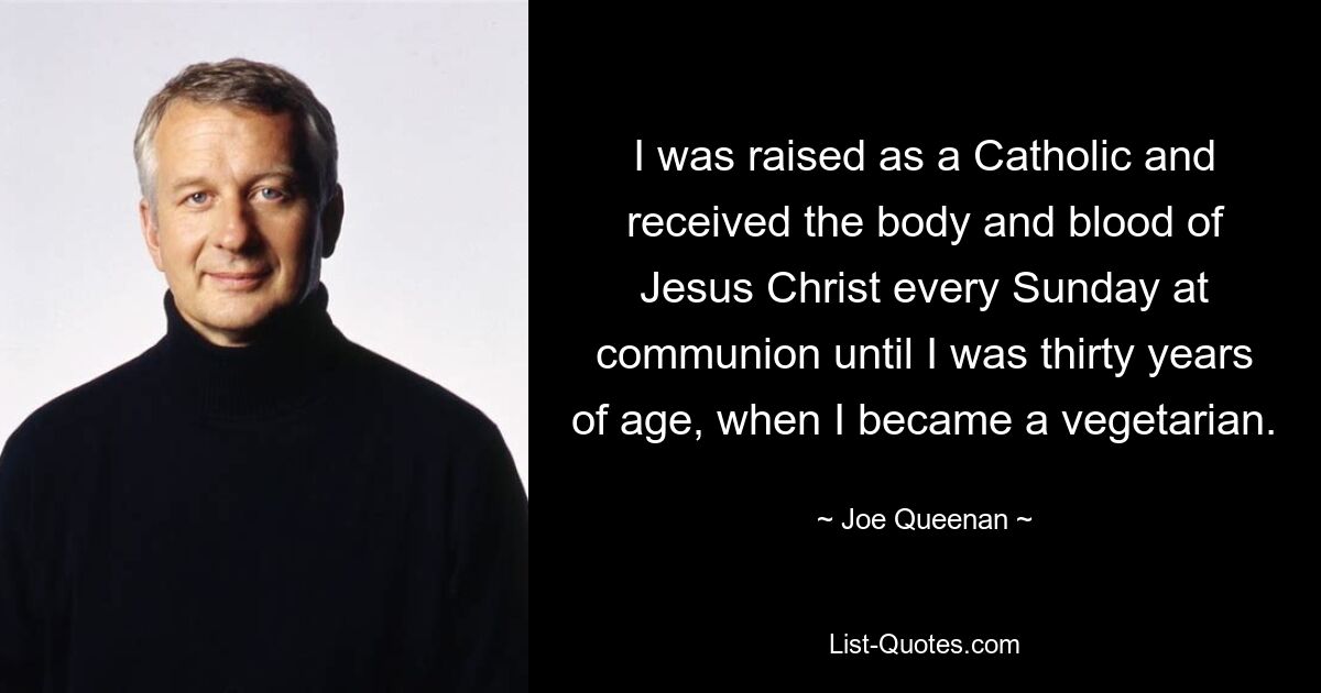 I was raised as a Catholic and received the body and blood of Jesus Christ every Sunday at communion until I was thirty years of age, when I became a vegetarian. — © Joe Queenan