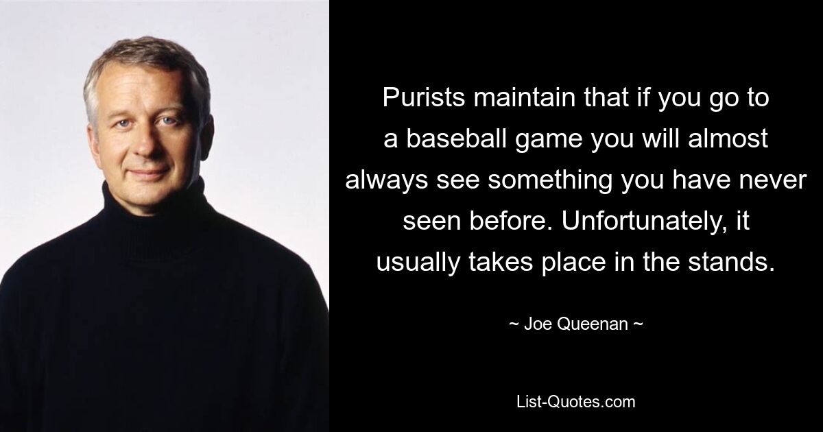 Purists maintain that if you go to a baseball game you will almost always see something you have never seen before. Unfortunately, it usually takes place in the stands. — © Joe Queenan