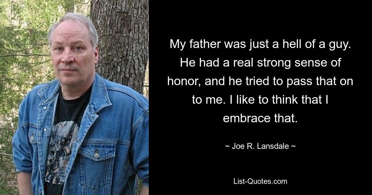 My father was just a hell of a guy. He had a real strong sense of honor, and he tried to pass that on to me. I like to think that I embrace that. — © Joe R. Lansdale