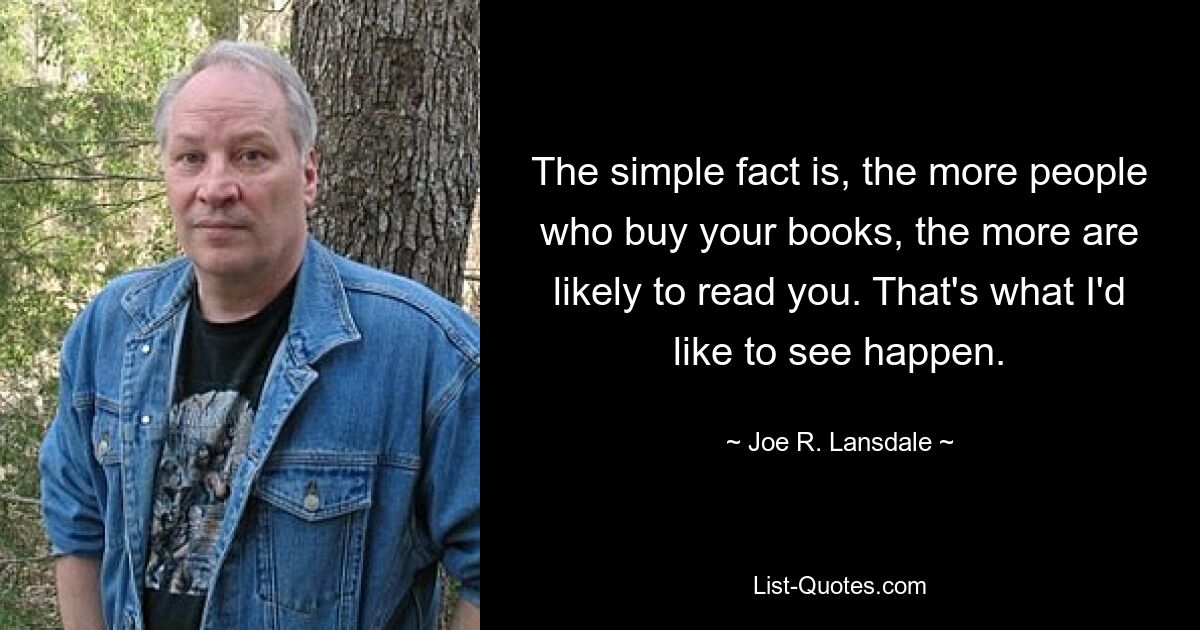 The simple fact is, the more people who buy your books, the more are likely to read you. That's what I'd like to see happen. — © Joe R. Lansdale