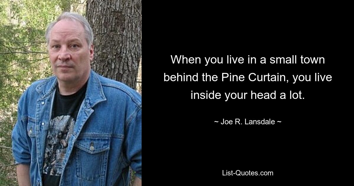 When you live in a small town behind the Pine Curtain, you live inside your head a lot. — © Joe R. Lansdale