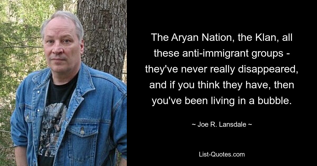 The Aryan Nation, the Klan, all these anti-immigrant groups - they've never really disappeared, and if you think they have, then you've been living in a bubble. — © Joe R. Lansdale