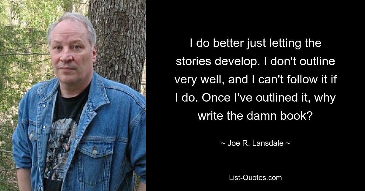 I do better just letting the stories develop. I don't outline very well, and I can't follow it if I do. Once I've outlined it, why write the damn book? — © Joe R. Lansdale