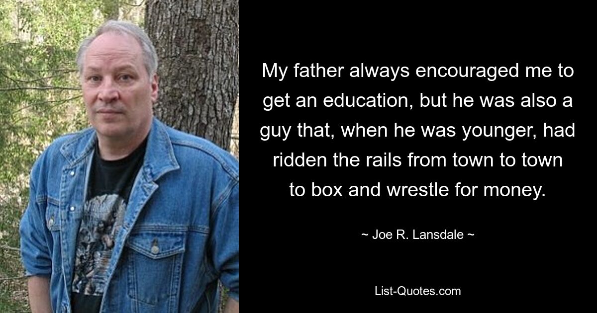 My father always encouraged me to get an education, but he was also a guy that, when he was younger, had ridden the rails from town to town to box and wrestle for money. — © Joe R. Lansdale