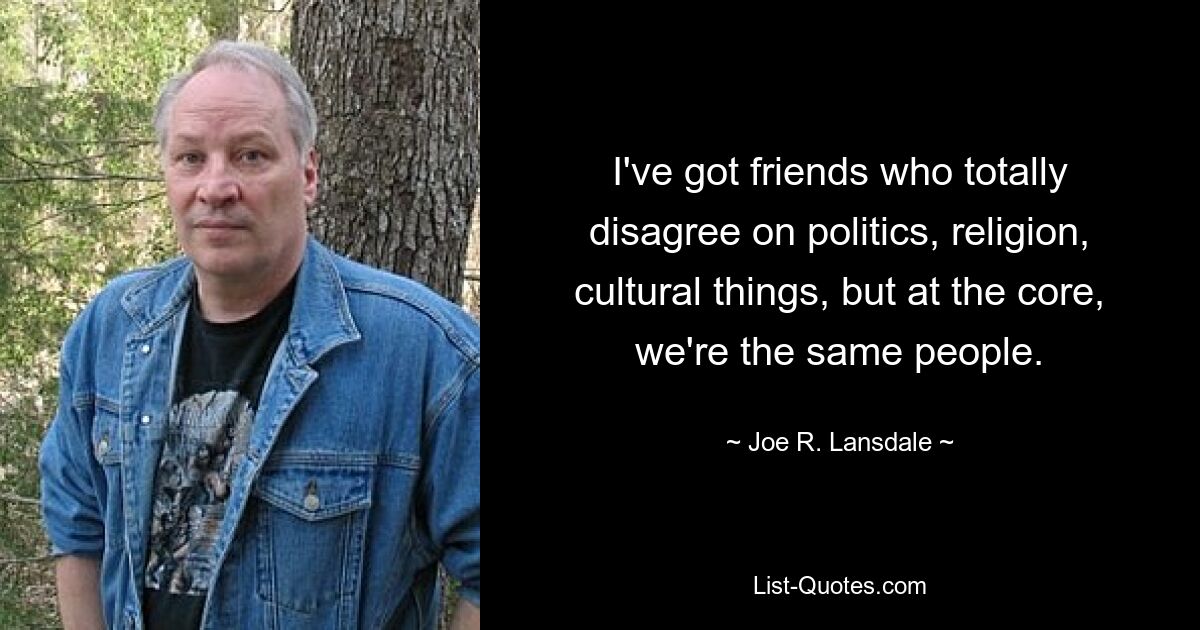 I've got friends who totally disagree on politics, religion, cultural things, but at the core, we're the same people. — © Joe R. Lansdale