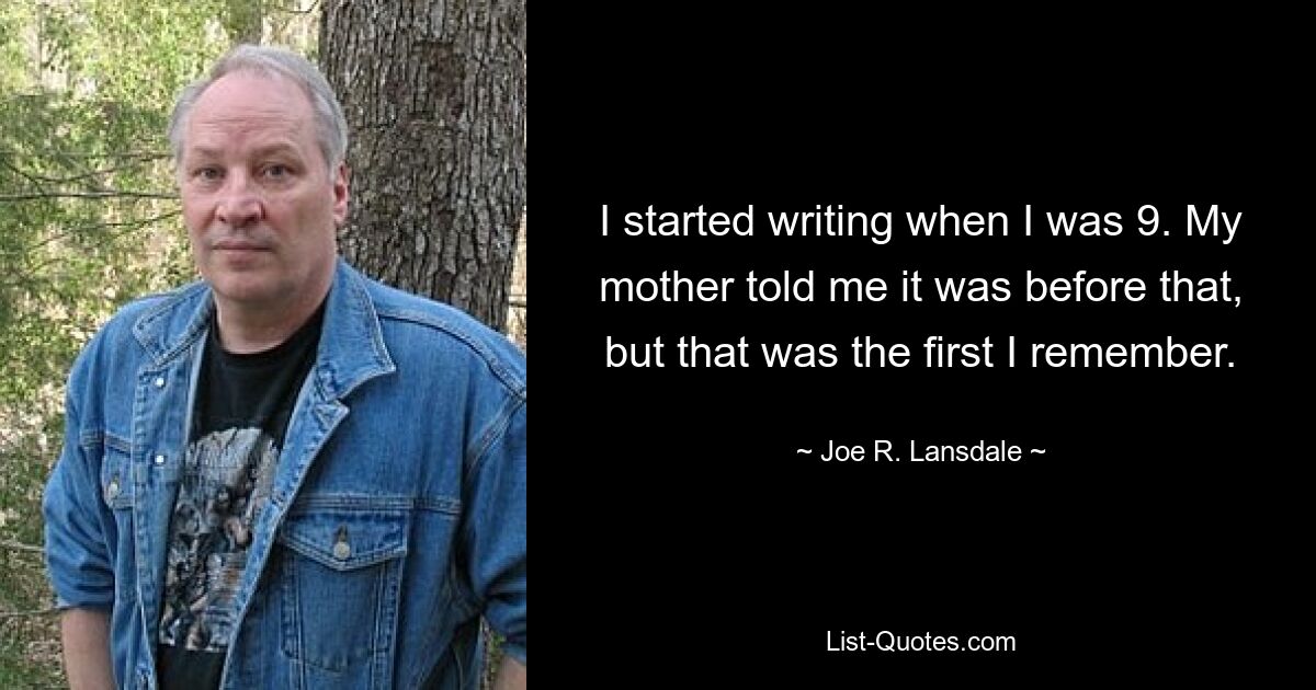 I started writing when I was 9. My mother told me it was before that, but that was the first I remember. — © Joe R. Lansdale