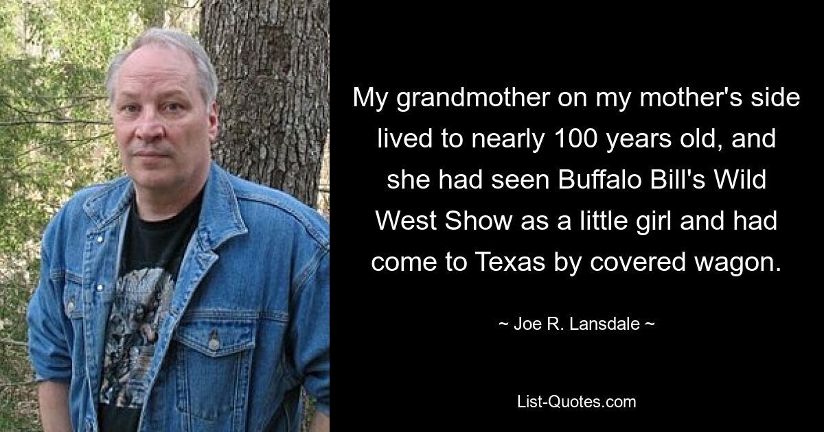 My grandmother on my mother's side lived to nearly 100 years old, and she had seen Buffalo Bill's Wild West Show as a little girl and had come to Texas by covered wagon. — © Joe R. Lansdale