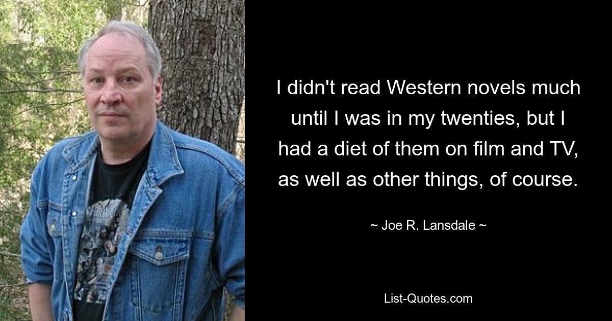 I didn't read Western novels much until I was in my twenties, but I had a diet of them on film and TV, as well as other things, of course. — © Joe R. Lansdale