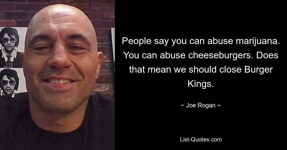 People say you can abuse marijuana. You can abuse cheeseburgers. Does that mean we should close Burger Kings. — © Joe Rogan