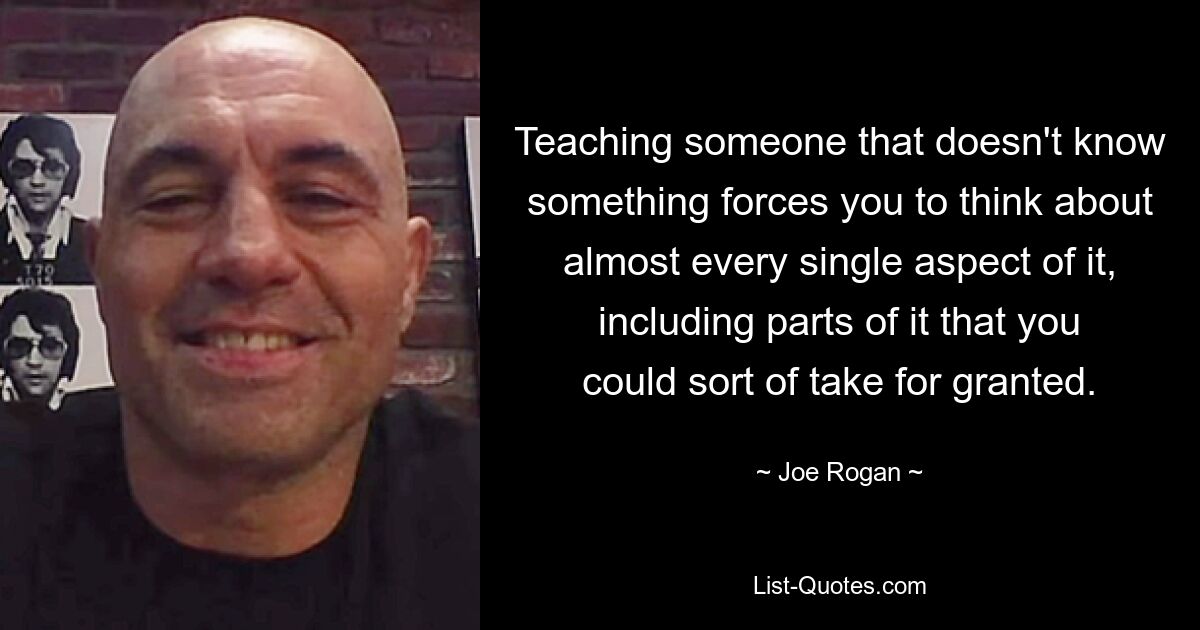 Teaching someone that doesn't know something forces you to think about almost every single aspect of it, including parts of it that you could sort of take for granted. — © Joe Rogan