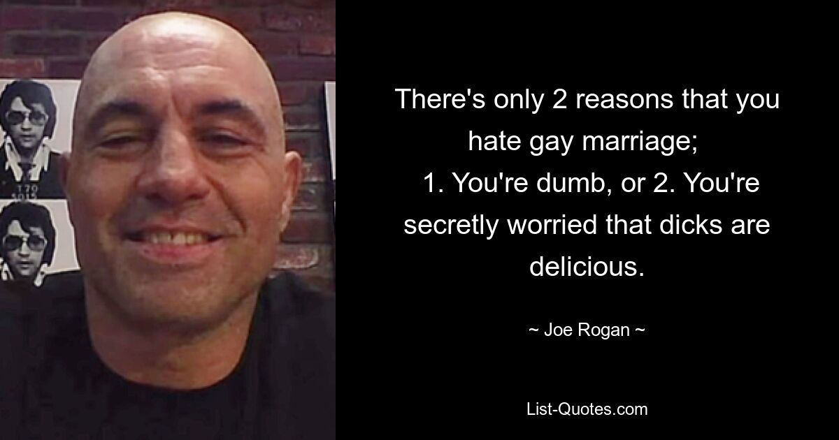 There's only 2 reasons that you hate gay marriage; 
 1. You're dumb, or 2. You're secretly worried that dicks are delicious. — © Joe Rogan