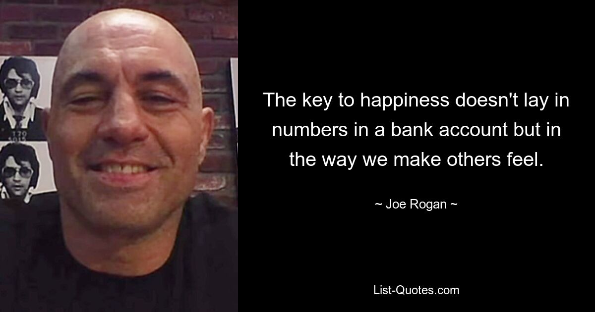 The key to happiness doesn't lay in numbers in a bank account but in the way we make others feel. — © Joe Rogan