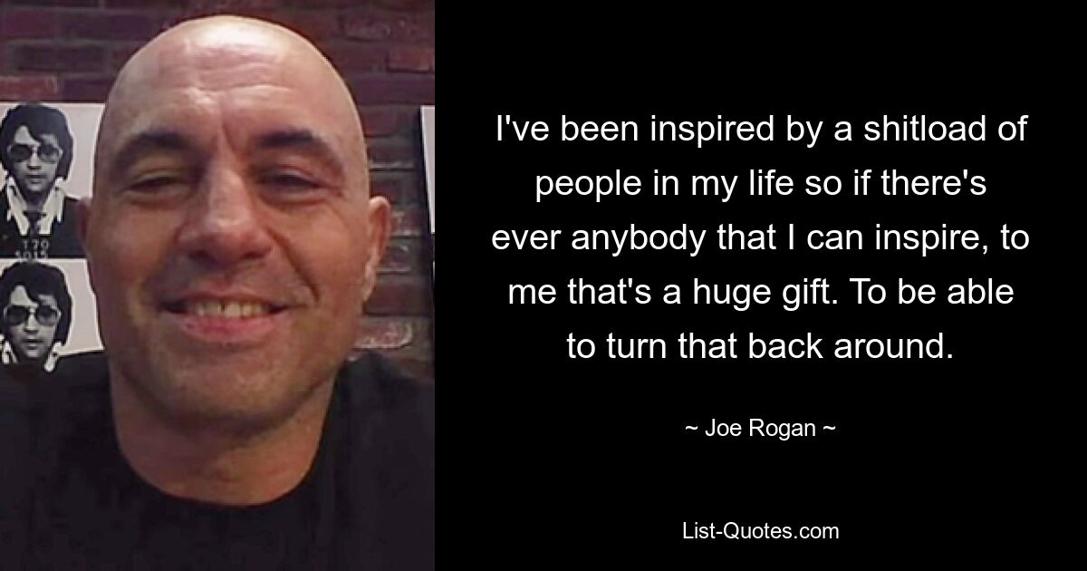 I've been inspired by a shitload of people in my life so if there's ever anybody that I can inspire, to me that's a huge gift. To be able to turn that back around. — © Joe Rogan