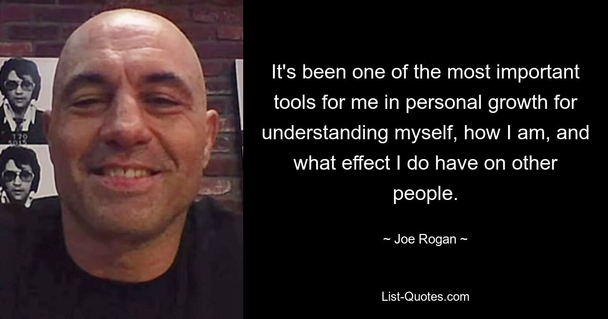 It's been one of the most important tools for me in personal growth for understanding myself, how I am, and what effect I do have on other people. — © Joe Rogan